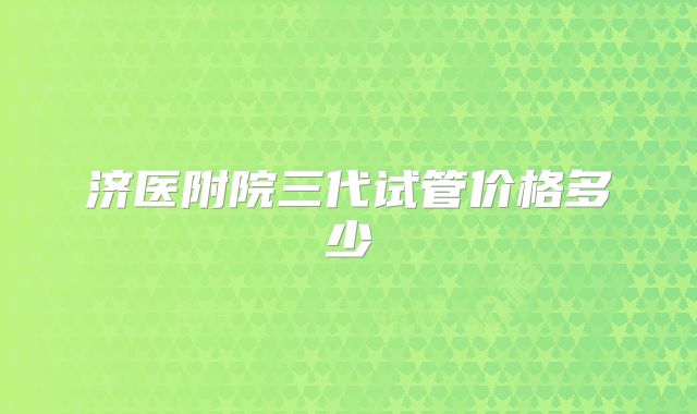 济医附院三代试管价格多少