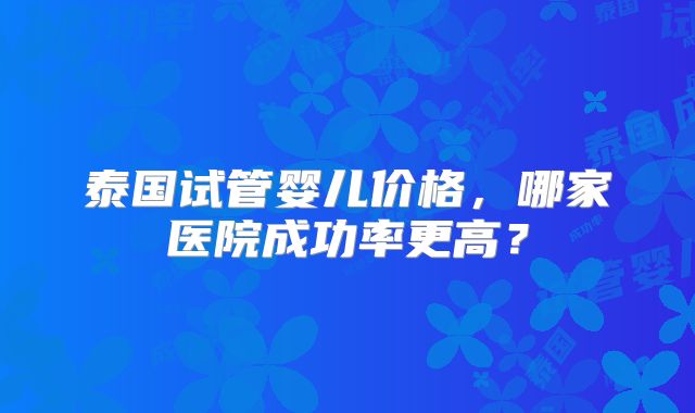 泰国试管婴儿价格，哪家医院成功率更高？