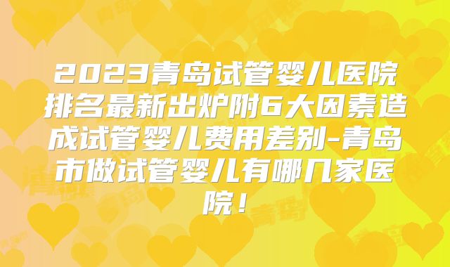 2023青岛试管婴儿医院排名最新出炉附6大因素造成试管婴儿费用差别-青岛市做试管婴儿有哪几家医院！