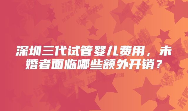 深圳三代试管婴儿费用，未婚者面临哪些额外开销？