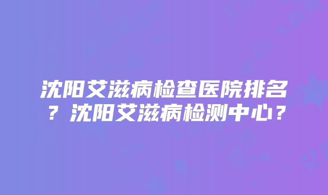 沈阳艾滋病检查医院排名?沈阳艾滋病检测中心?