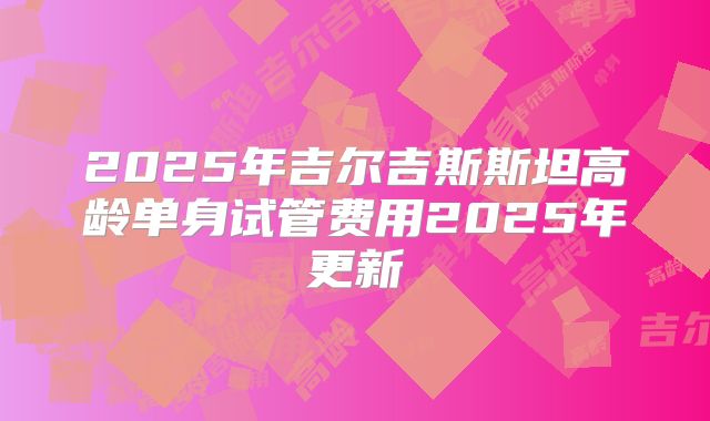 2025年吉尔吉斯斯坦高龄单身试管费用2025年更新