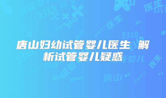 唐山妇幼试管婴儿医生 解析试管婴儿疑惑