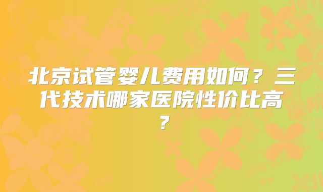 北京试管婴儿费用如何？三代技术哪家医院性价比高？