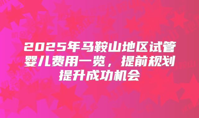 2025年马鞍山地区试管婴儿费用一览，提前规划提升成功机会
