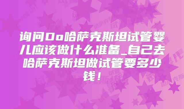 询问Do哈萨克斯坦试管婴儿应该做什么准备_自己去哈萨克斯坦做试管要多少钱！