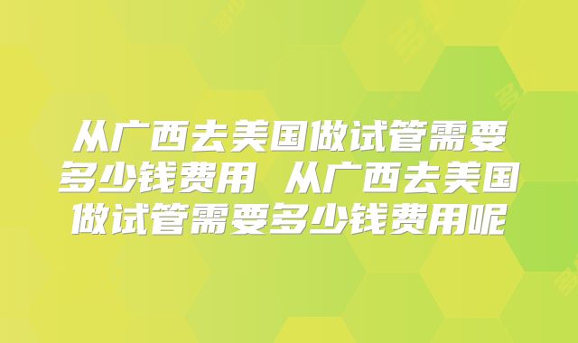 从广西去美国做试管需要多少钱费用 从广西去美国做试管需要多少钱费用呢