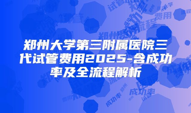 郑州大学第三附属医院三代试管费用2025-含成功率及全流程解析