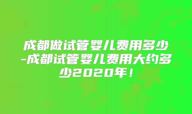 成都做试管婴儿费用多少-成都试管婴儿费用大约多少2020年！