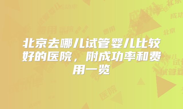 北京去哪儿试管婴儿比较好的医院，附成功率和费用一览