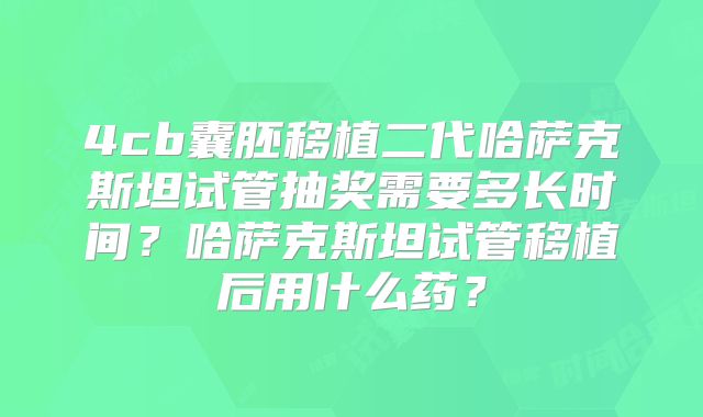 4cb囊胚移植二代哈萨克斯坦试管抽奖需要多长时间？哈萨克斯坦试管移植后用什么药？