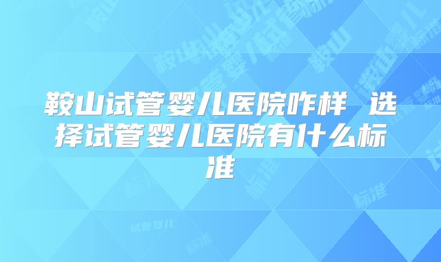 鞍山试管婴儿医院咋样 选择试管婴儿医院有什么标准