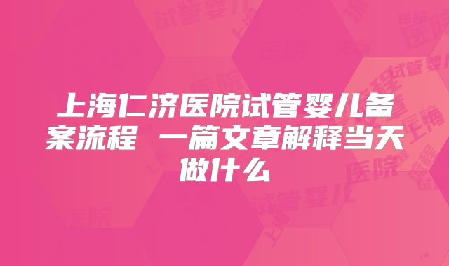 上海仁济医院试管婴儿备案流程 一篇文章解释当天做什么