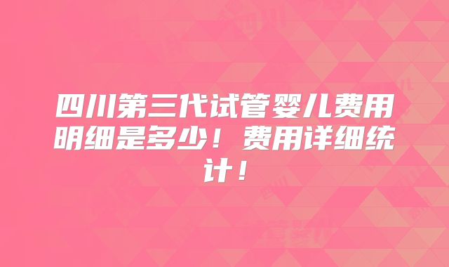 四川第三代试管婴儿费用明细是多少！费用详细统计！