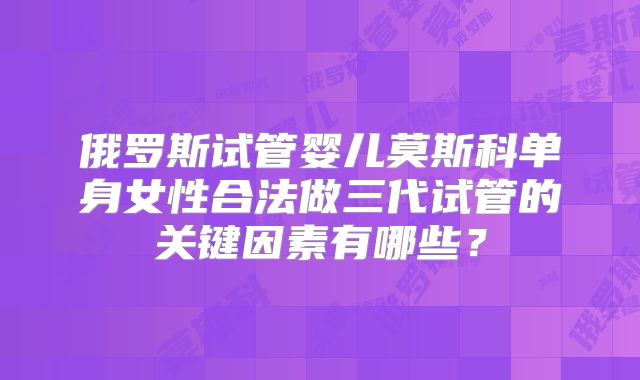 俄罗斯试管婴儿莫斯科单身女性合法做三代试管的关键因素有哪些？