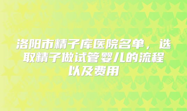 洛阳市精子库医院名单，选取精子做试管婴儿的流程以及费用