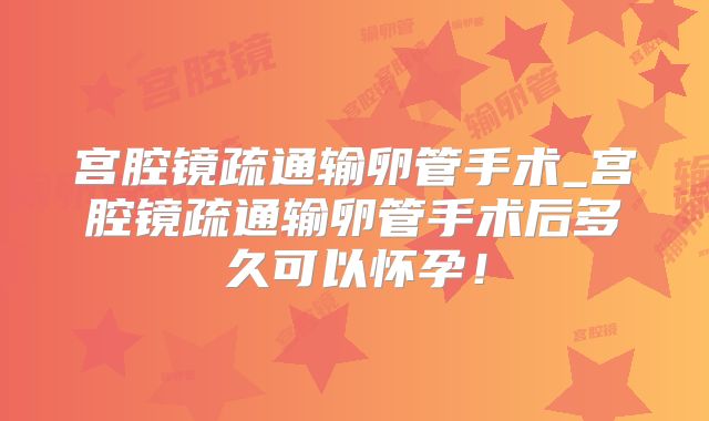 宫腔镜疏通输卵管手术_宫腔镜疏通输卵管手术后多久可以怀孕!