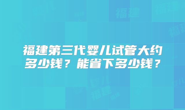 福建第三代婴儿试管大约多少钱？能省下多少钱？