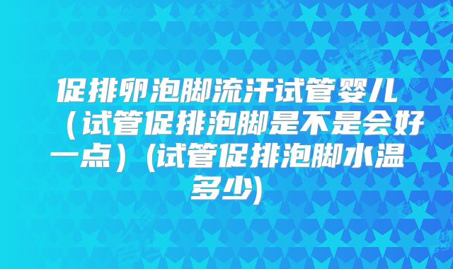 促排卵泡脚流汗试管婴儿（试管促排泡脚是不是会好一点）(试管促排泡脚水温多少)