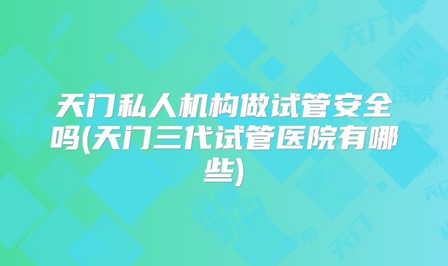 天门私人机构做试管安全吗(天门三代试管医院有哪些)