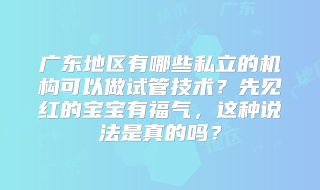 广东地区有哪些私立的机构可以做试管技术？先见红的宝宝有福气，这种说法是真的吗？