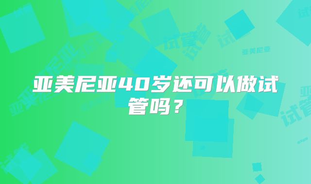 亚美尼亚40岁还可以做试管吗？