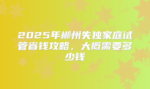 2025年郴州失独家庭试管省钱攻略，大概需要多少钱