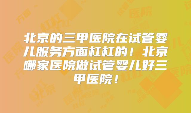 北京的三甲医院在试管婴儿服务方面杠杠的！北京哪家医院做试管婴儿好三甲医院！
