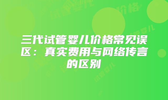 三代试管婴儿价格常见误区：真实费用与网络传言的区别
