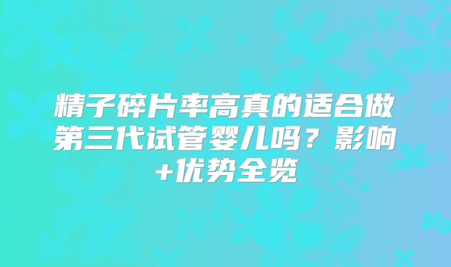 精子碎片率高真的适合做第三代试管婴儿吗？影响+优势全览