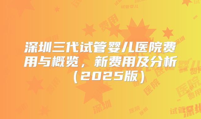 深圳三代试管婴儿医院费用与概览，新费用及分析（2025版）