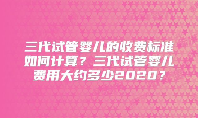 三代试管婴儿的收费标准如何计算?三代试管婴儿费用大约多少2020?