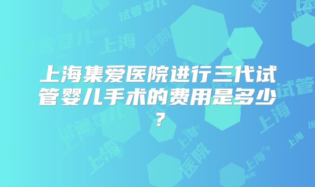上海集爱医院进行三代试管婴儿手术的费用是多少？