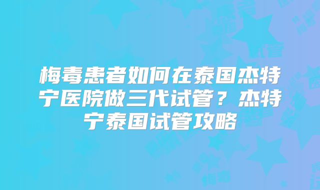 梅毒患者如何在泰国杰特宁医院做三代试管？杰特宁泰国试管攻略