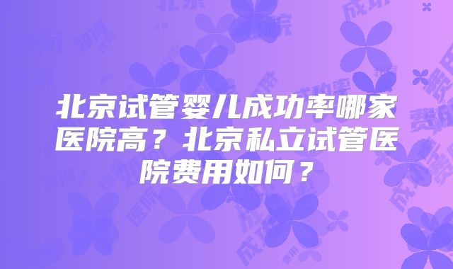 北京试管婴儿成功率哪家医院高？北京私立试管医院费用如何？