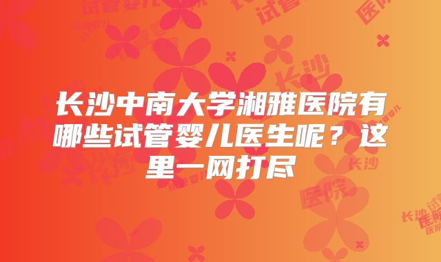 长沙中南大学湘雅医院有哪些试管婴儿医生呢？这里一网打尽
