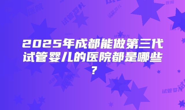 2025年成都能做第三代试管婴儿的医院都是哪些?