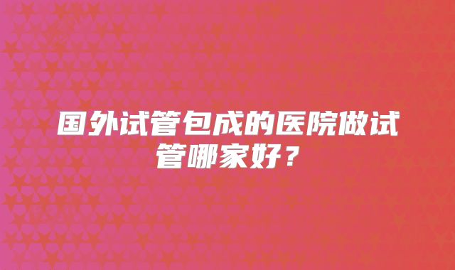 国外试管包成的医院做试管哪家好？