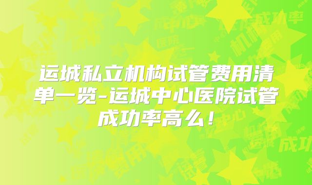 运城私立机构试管费用清单一览-运城中心医院试管成功率高么！