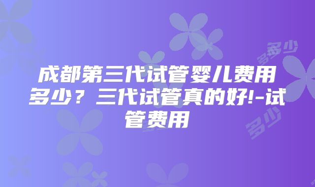 成都第三代试管婴儿费用多少？三代试管真的好!-试管费用