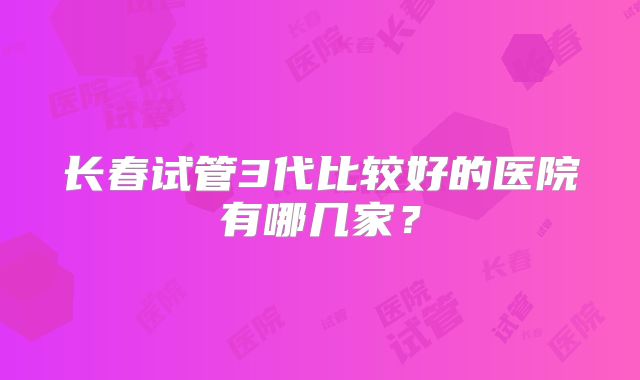 长春试管3代比较好的医院有哪几家？