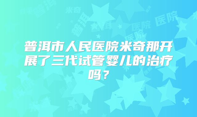 普洱市人民医院米奇那开展了三代试管婴儿的治疗吗?