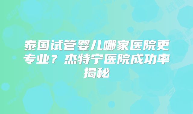 泰国试管婴儿哪家医院更专业?杰特宁医院成功率揭秘