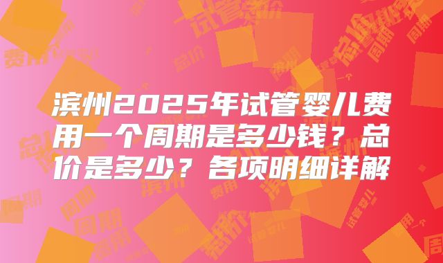 滨州2025年试管婴儿费用一个周期是多少钱？总价是多少？各项明细详解