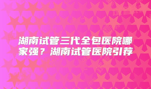 湖南试管三代全包医院哪家强?湖南试管医院引荐