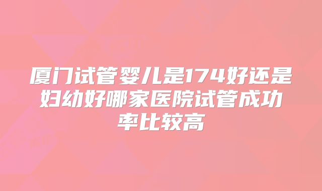 厦门试管婴儿是174好还是妇幼好哪家医院试管成功率比较高