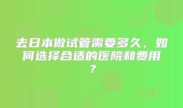 去日本做试管需要多久，如何选择合适的医院和费用？