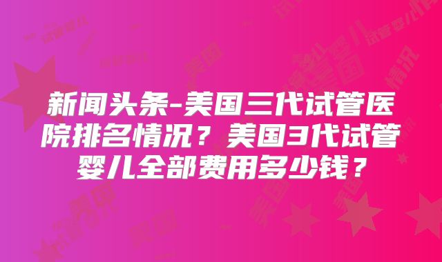 新闻头条-美国三代试管医院排名情况？美国3代试管婴儿全部费用多少钱？