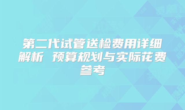 第二代试管送检费用详细解析 预算规划与实际花费参考