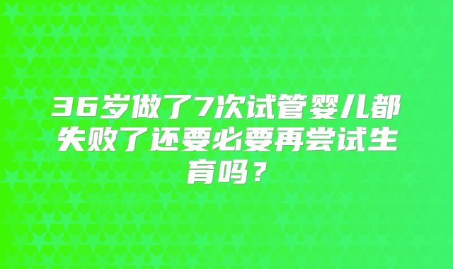 36岁做了7次试管婴儿都失败了还要必要再尝试生育吗?